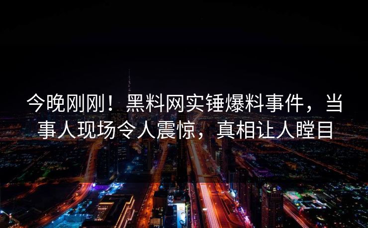 今晚刚刚！黑料网实锤爆料事件，当事人现场令人震惊，真相让人瞠目