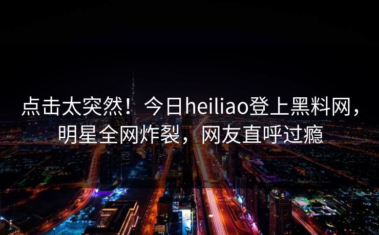 点击太突然！今日heiliao登上黑料网，明星全网炸裂，网友直呼过瘾