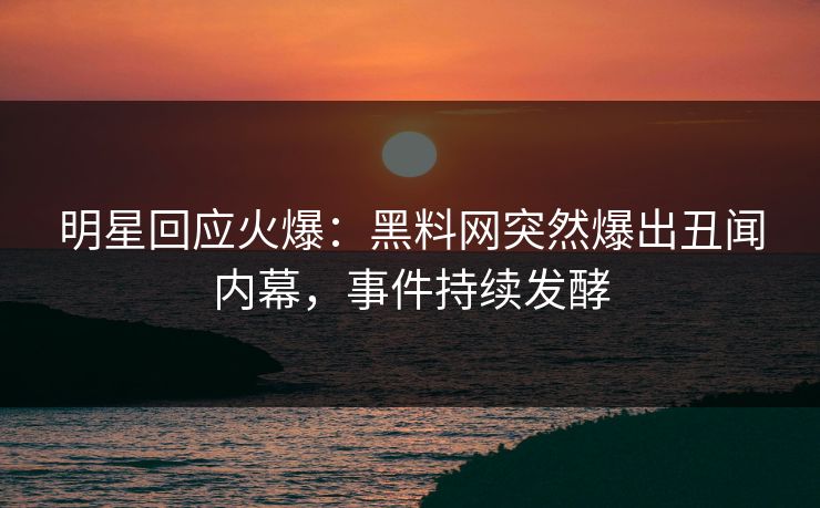 明星回应火爆：黑料网突然爆出丑闻内幕，事件持续发酵