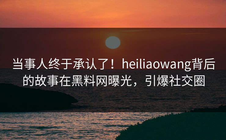 当事人终于承认了！heiliaowang背后的故事在黑料网曝光，引爆社交圈
