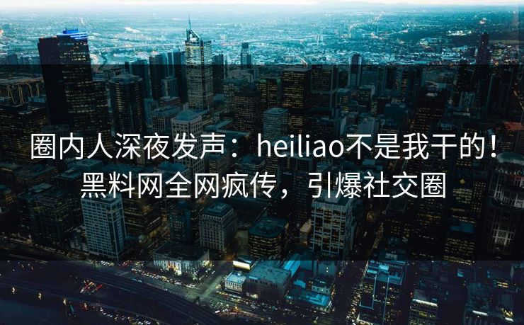 圈内人深夜发声：heiliao不是我干的！黑料网全网疯传，引爆社交圈