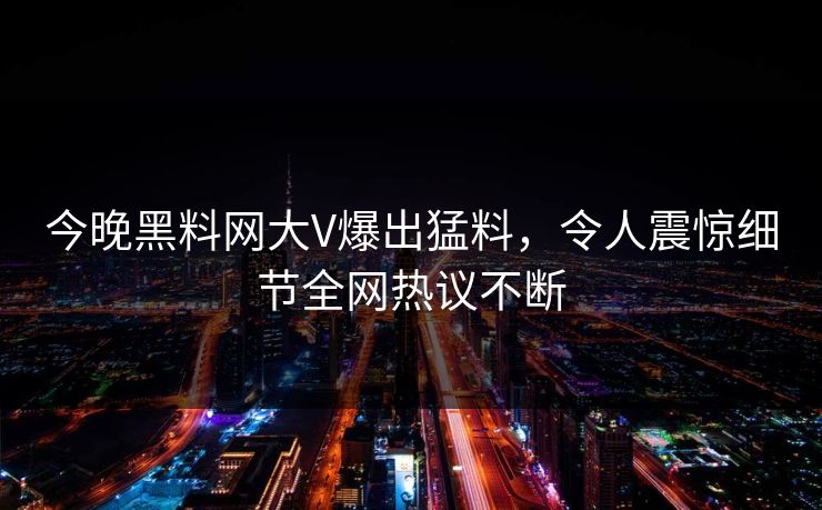 今晚黑料网大V爆出猛料，令人震惊细节全网热议不断