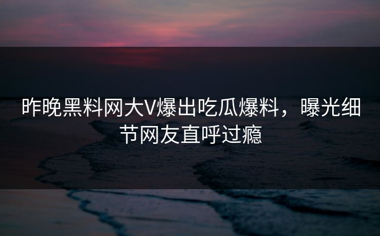 昨晚黑料网大V爆出吃瓜爆料，曝光细节网友直呼过瘾