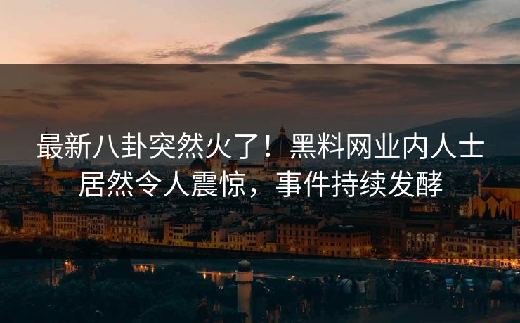 最新八卦突然火了！黑料网业内人士居然令人震惊，事件持续发酵