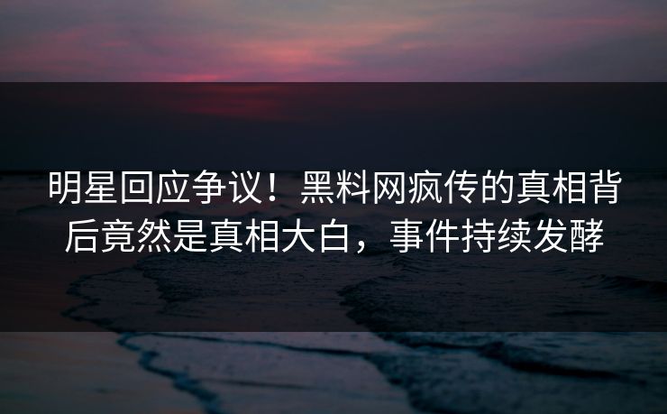 明星回应争议！黑料网疯传的真相背后竟然是真相大白，事件持续发酵