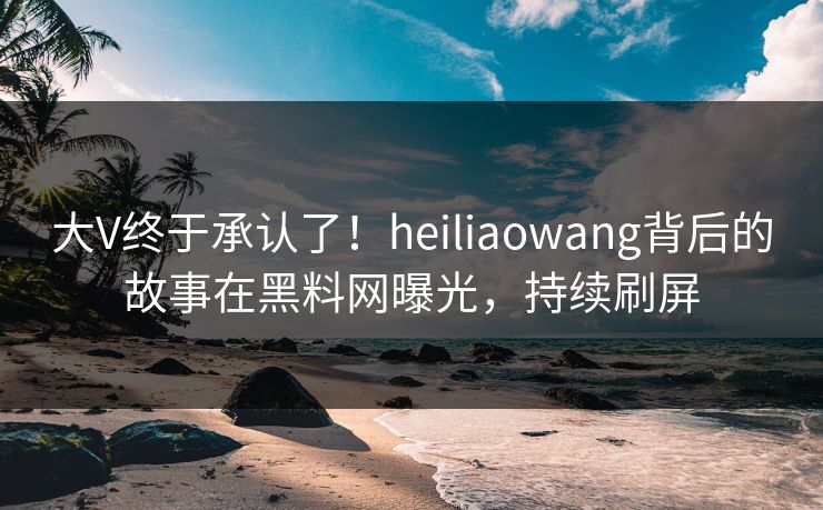 大V终于承认了！heiliaowang背后的故事在黑料网曝光，持续刷屏