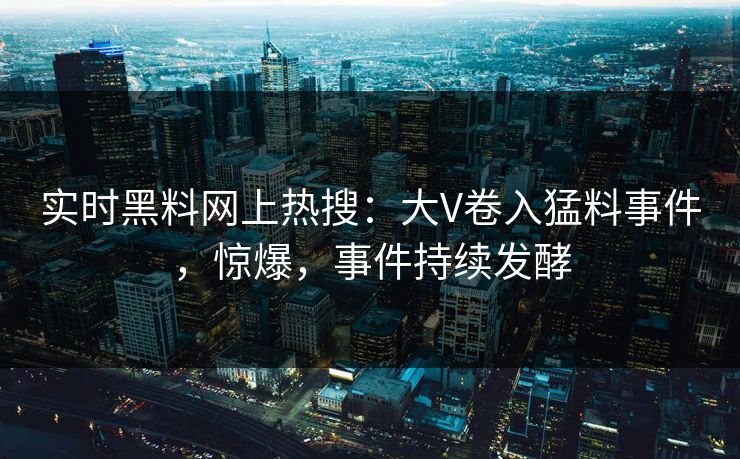 实时黑料网上热搜：大V卷入猛料事件，惊爆，事件持续发酵