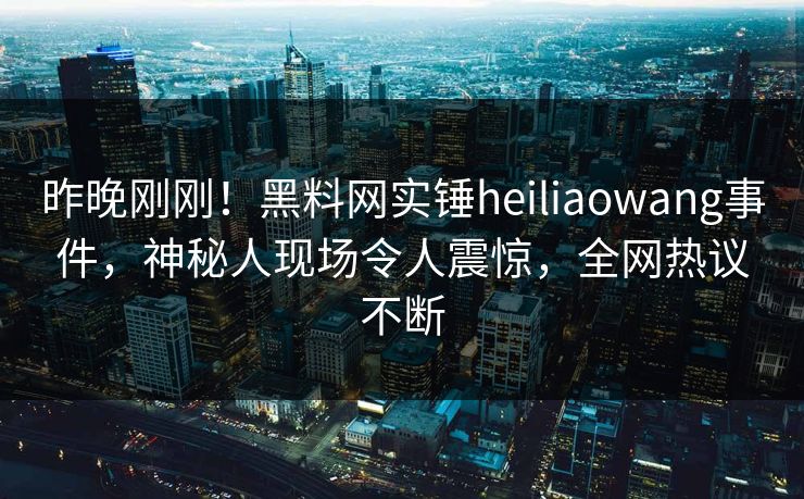 昨晚刚刚！黑料网实锤heiliaowang事件，神秘人现场令人震惊，全网热议不断
