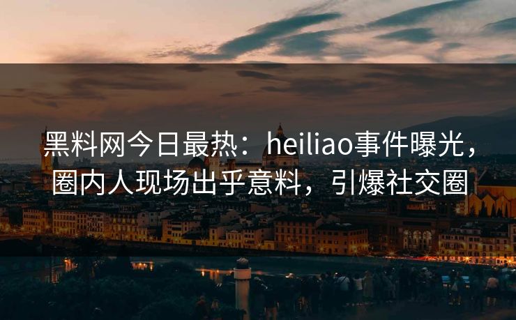 黑料网今日最热：heiliao事件曝光，圈内人现场出乎意料，引爆社交圈