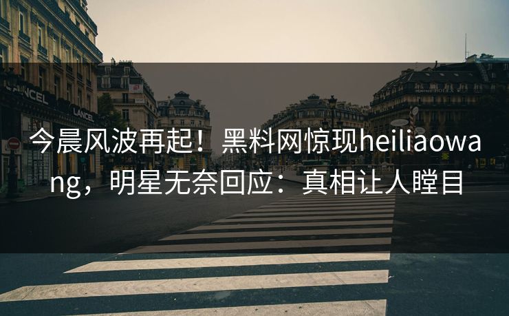 今晨风波再起！黑料网惊现heiliaowang，明星无奈回应：真相让人瞠目