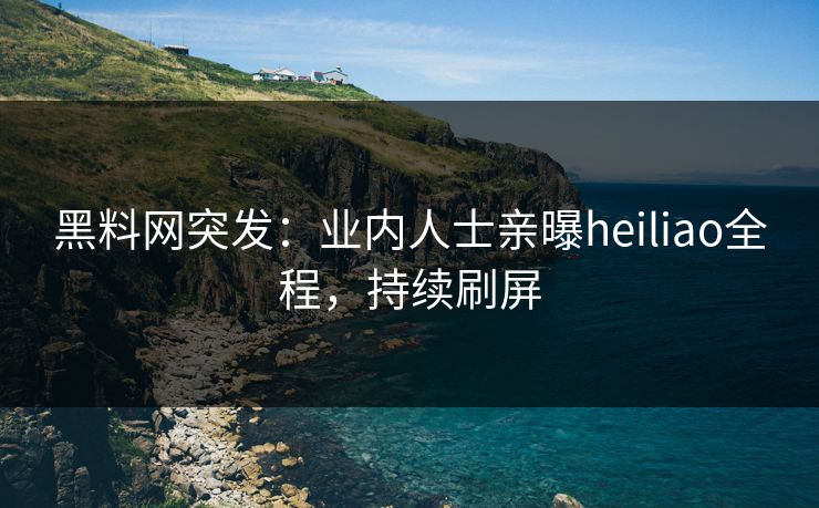 黑料网突发：业内人士亲曝heiliao全程，持续刷屏