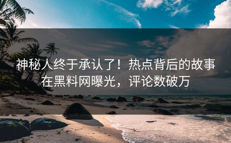 神秘人终于承认了！热点背后的故事在黑料网曝光，评论数破万