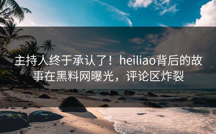 主持人终于承认了！heiliao背后的故事在黑料网曝光，评论区炸裂