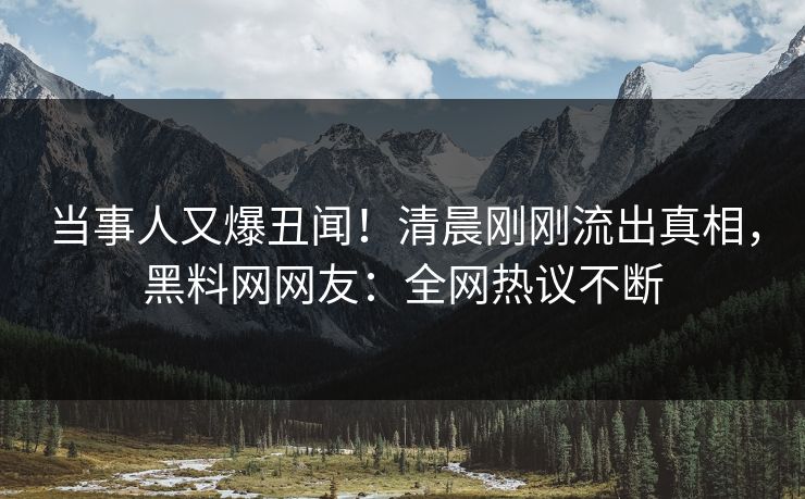 当事人又爆丑闻！清晨刚刚流出真相，黑料网网友：全网热议不断