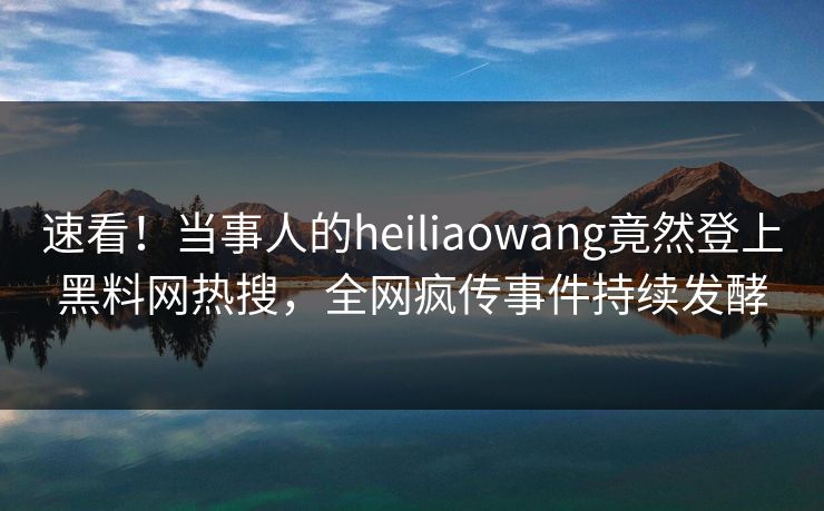 速看！当事人的heiliaowang竟然登上黑料网热搜，全网疯传事件持续发酵