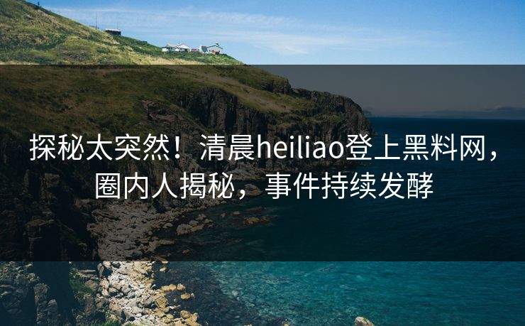 探秘太突然！清晨heiliao登上黑料网，圈内人揭秘，事件持续发酵