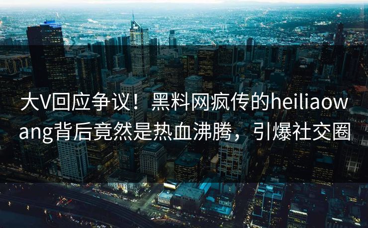 大V回应争议！黑料网疯传的heiliaowang背后竟然是热血沸腾，引爆社交圈