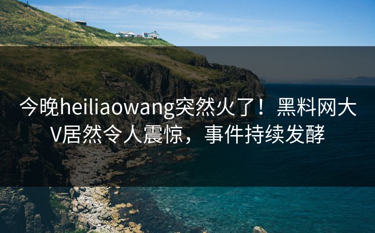 今晚heiliaowang突然火了！黑料网大V居然令人震惊，事件持续发酵