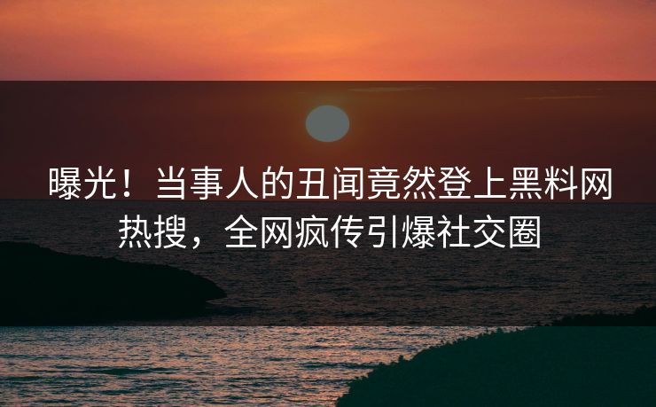 曝光！当事人的丑闻竟然登上黑料网热搜，全网疯传引爆社交圈