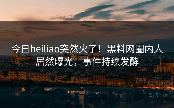 今日heiliao突然火了！黑料网圈内人居然曝光，事件持续发酵