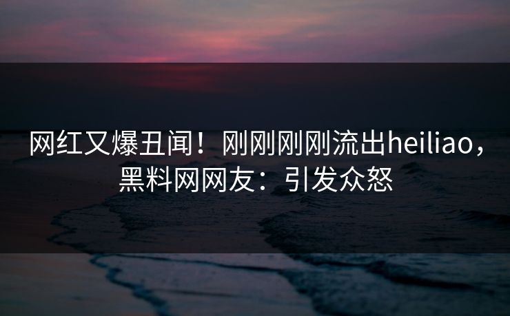 网红又爆丑闻！刚刚刚刚流出heiliao，黑料网网友：引发众怒