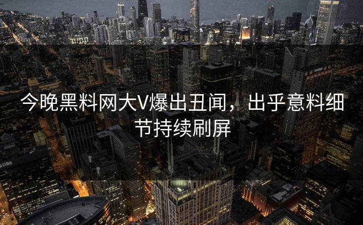 今晚黑料网大V爆出丑闻，出乎意料细节持续刷屏