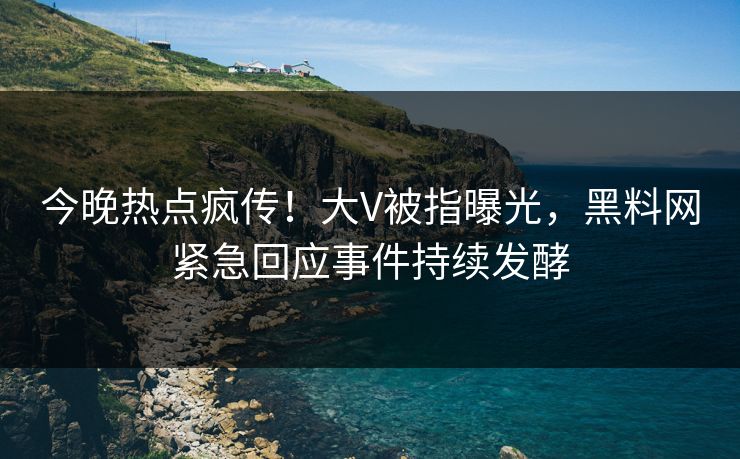 今晚热点疯传！大V被指曝光，黑料网紧急回应事件持续发酵