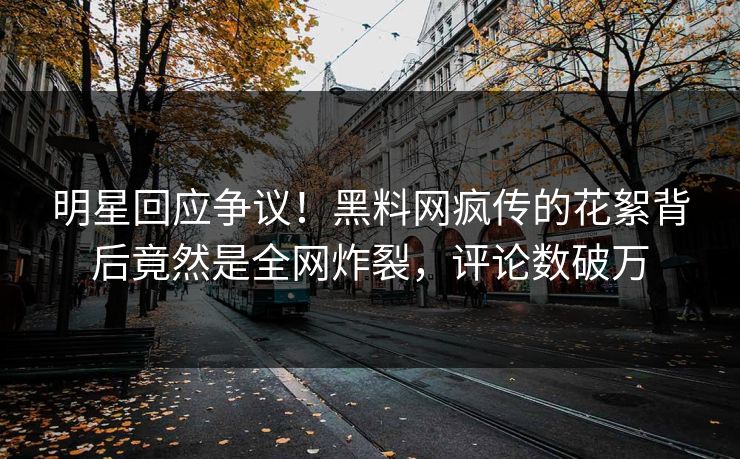 明星回应争议！黑料网疯传的花絮背后竟然是全网炸裂，评论数破万