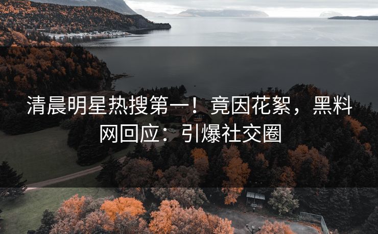 清晨明星热搜第一！竟因花絮，黑料网回应：引爆社交圈