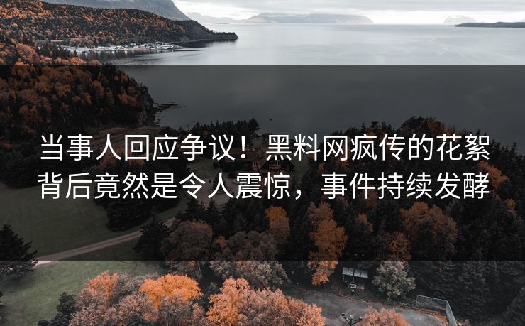 当事人回应争议！黑料网疯传的花絮背后竟然是令人震惊，事件持续发酵