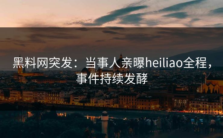 黑料网突发：当事人亲曝heiliao全程，事件持续发酵