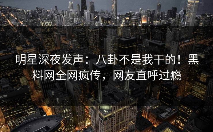 明星深夜发声：八卦不是我干的！黑料网全网疯传，网友直呼过瘾
