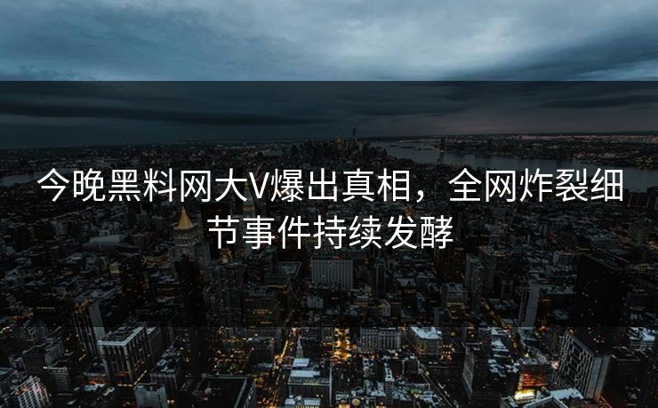 今晚黑料网大V爆出真相，全网炸裂细节事件持续发酵