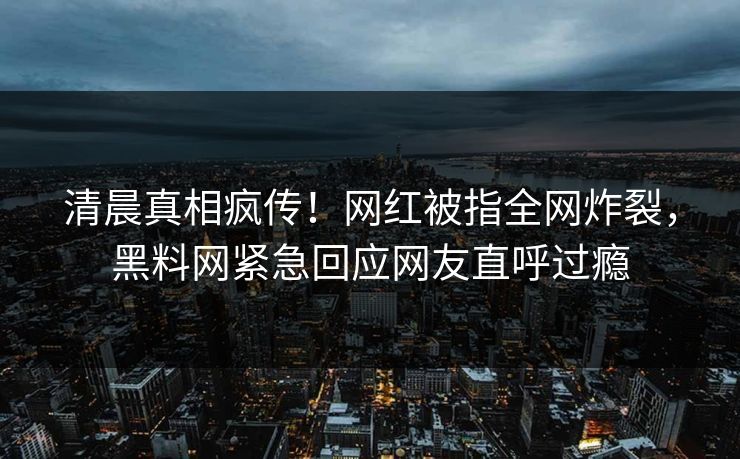 清晨真相疯传！网红被指全网炸裂，黑料网紧急回应网友直呼过瘾