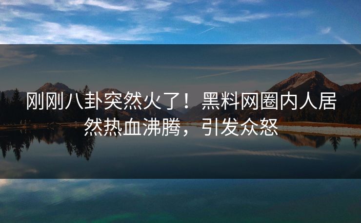 刚刚八卦突然火了！黑料网圈内人居然热血沸腾，引发众怒