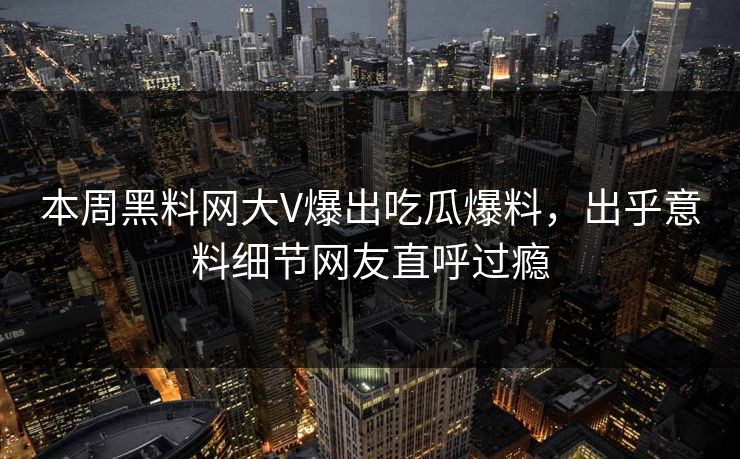 本周黑料网大V爆出吃瓜爆料，出乎意料细节网友直呼过瘾