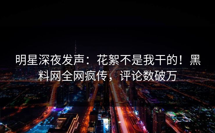 明星深夜发声：花絮不是我干的！黑料网全网疯传，评论数破万