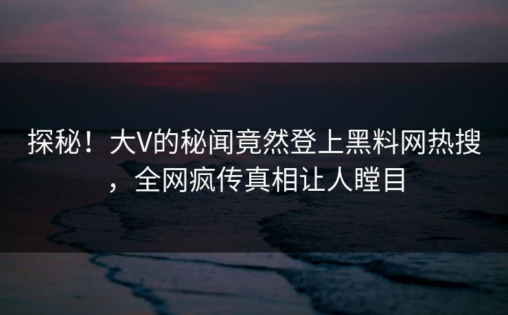 探秘！大V的秘闻竟然登上黑料网热搜，全网疯传真相让人瞠目