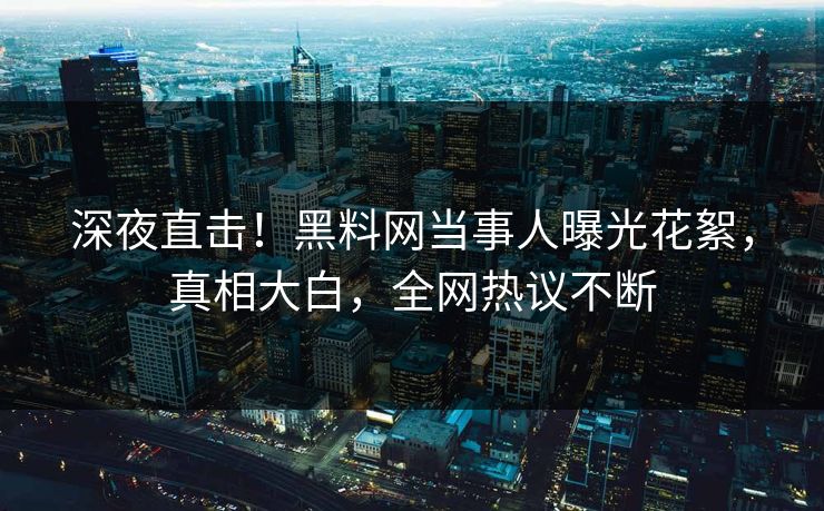 深夜直击！黑料网当事人曝光花絮，真相大白，全网热议不断