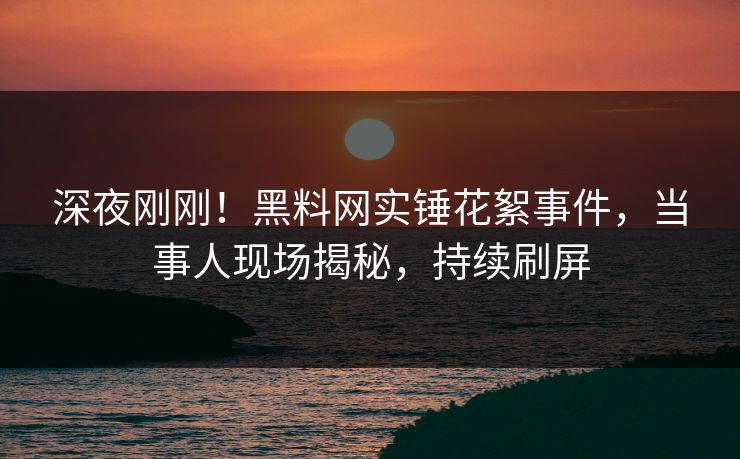 深夜刚刚！黑料网实锤花絮事件，当事人现场揭秘，持续刷屏