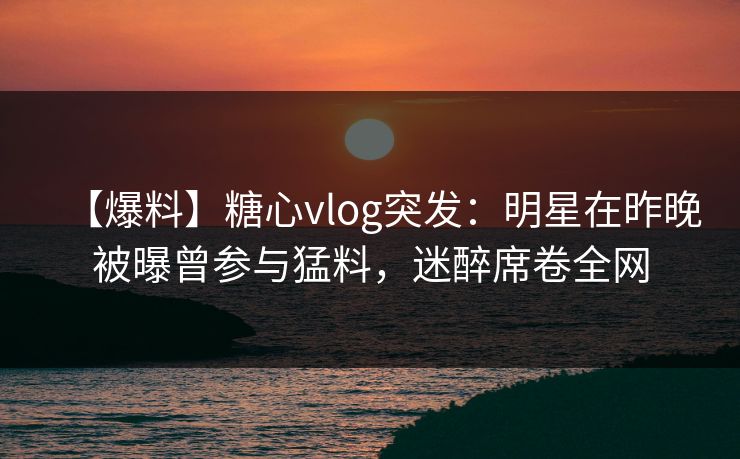 【爆料】糖心vlog突发：明星在昨晚被曝曾参与猛料，迷醉席卷全网