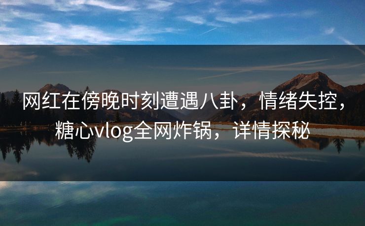 网红在傍晚时刻遭遇八卦，情绪失控，糖心vlog全网炸锅，详情探秘