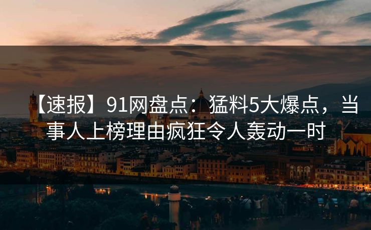 【速报】91网盘点：猛料5大爆点，当事人上榜理由疯狂令人轰动一时
