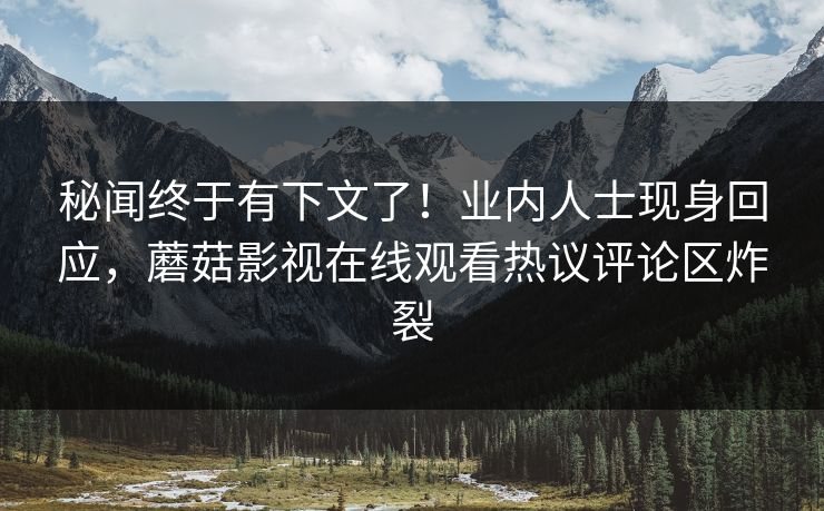 秘闻终于有下文了！业内人士现身回应，蘑菇影视在线观看热议评论区炸裂