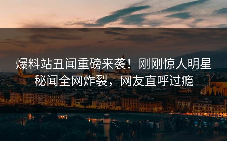 爆料站丑闻重磅来袭！刚刚惊人明星秘闻全网炸裂，网友直呼过瘾