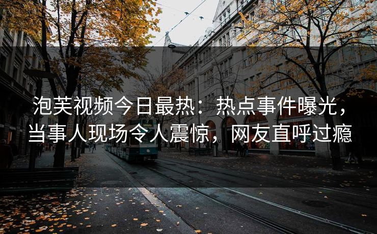 泡芙视频今日最热：热点事件曝光，当事人现场令人震惊，网友直呼过瘾