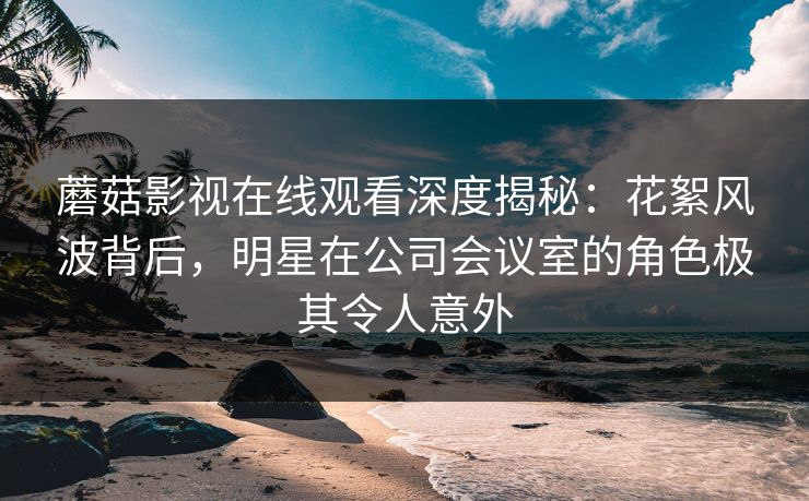 蘑菇影视在线观看深度揭秘：花絮风波背后，明星在公司会议室的角色极其令人意外