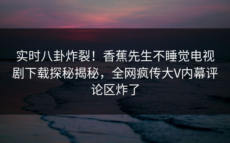 实时八卦炸裂！香蕉先生不睡觉电视剧下载探秘揭秘，全网疯传大V内幕评论区炸了
