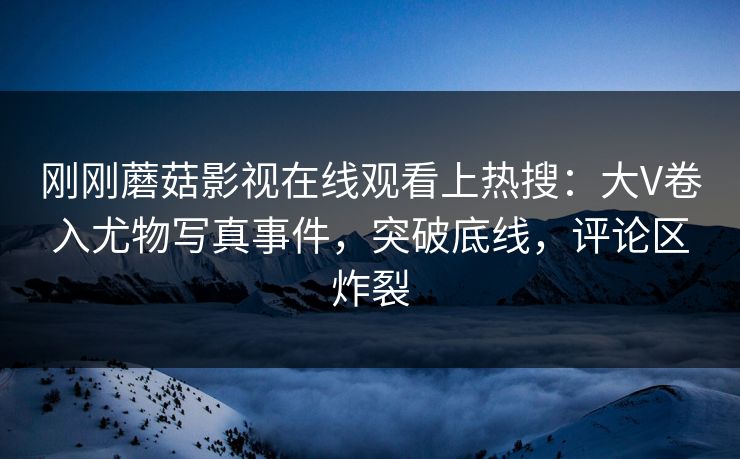 刚刚蘑菇影视在线观看上热搜：大V卷入尤物写真事件，突破底线，评论区炸裂