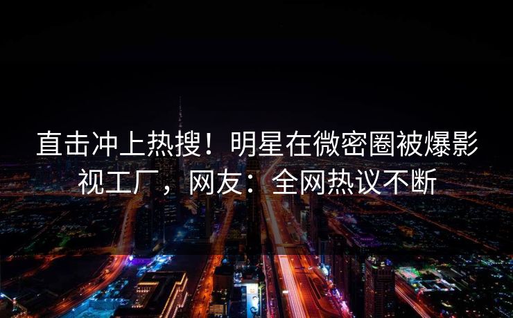 直击冲上热搜！明星在微密圈被爆影视工厂，网友：全网热议不断